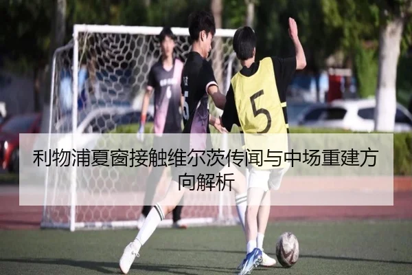利物浦夏窗接触维尔茨传闻与中场重建方向解析