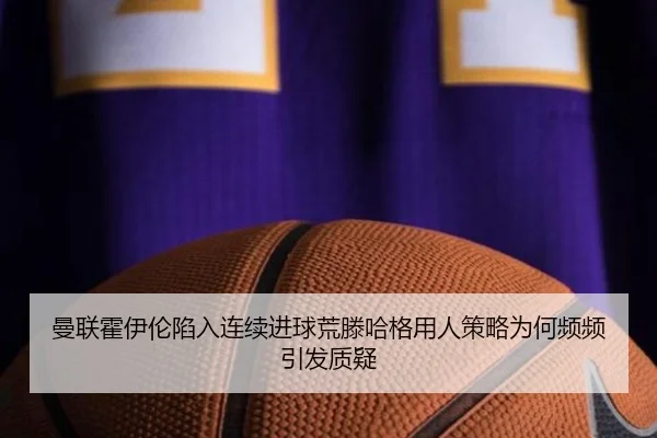 曼联霍伊伦陷入连续进球荒滕哈格用人策略为何频频引发质疑