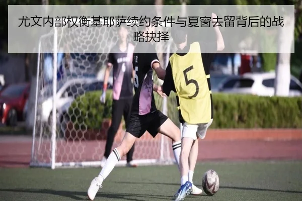 尤文内部权衡基耶萨续约条件与夏窗去留背后的战略抉择
