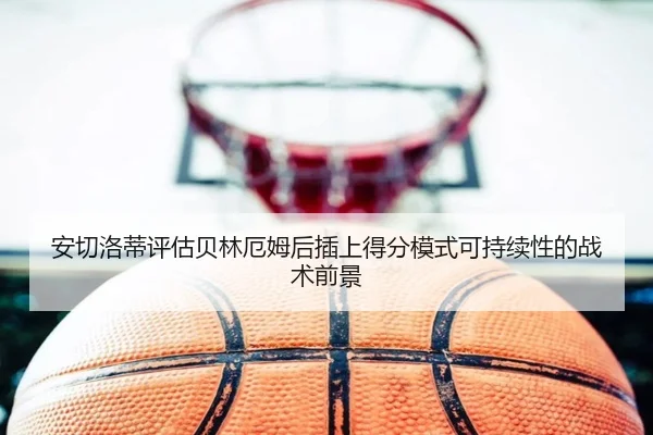 安切洛蒂评估贝林厄姆后插上得分模式可持续性的战术前景
