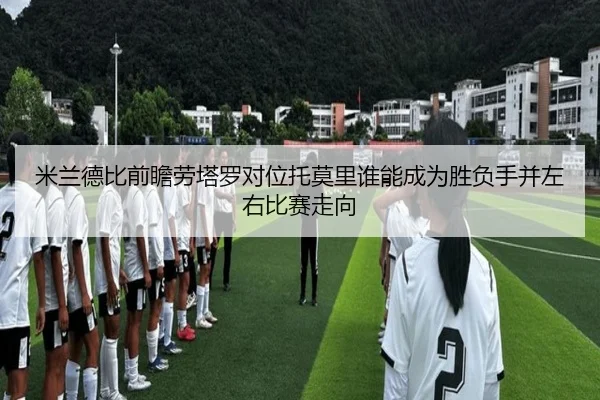 米兰德比前瞻劳塔罗对位托莫里谁能成为胜负手并左右比赛走向
