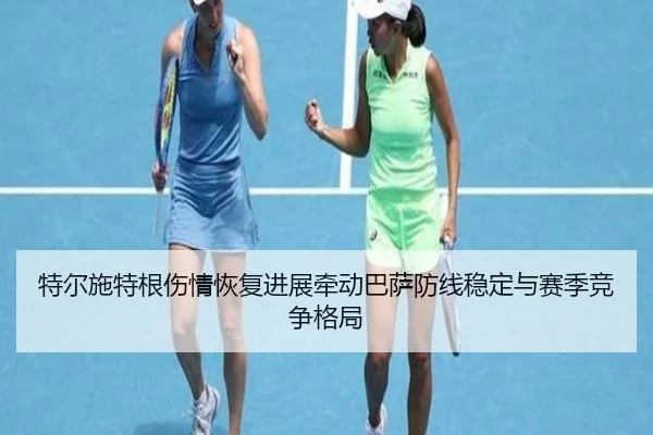 特尔施特根伤情恢复进展牵动巴萨防线稳定与赛季竞争格局