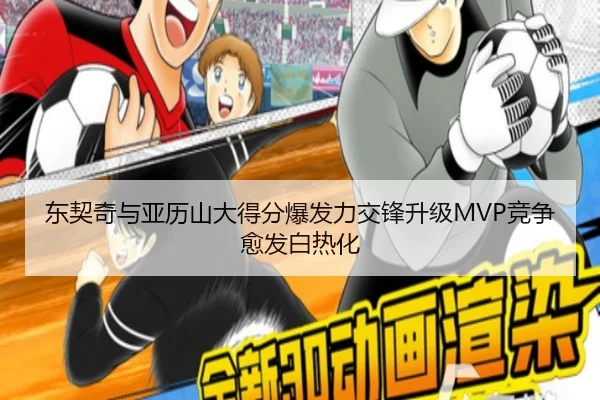 东契奇与亚历山大得分爆发力交锋升级MVP竞争愈发白热化