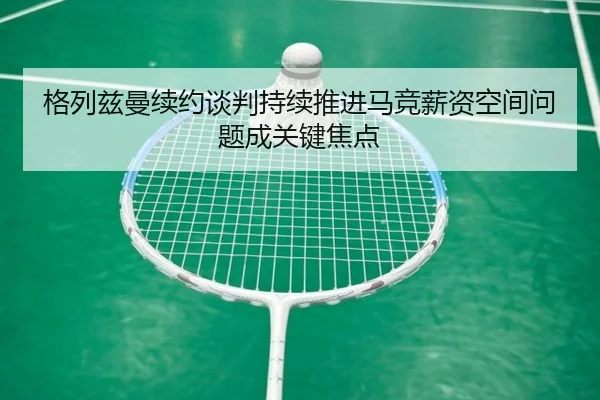 格列兹曼续约谈判持续推进马竞薪资空间问题成关键焦点