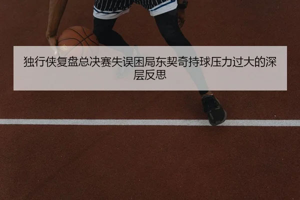 独行侠复盘总决赛失误困局东契奇持球压力过大的深层反思